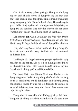 Các cá nhân, công ty hay quốc gia không có tín dụng,
hay nói cách khác là không sử dụng vốn vay vào mục đích
phát triển thì xem như đang thiếu đi một thành phần quan
trọng trong công thức dẫn đến thành công. Thậm chí, quốc
gia có thể bị trì trệ, tụt hậu nếu không phát triển hệ thống tín
dụng. Do đó, bạn hãy lắng nghe lời khuyên của Benjamin
Franklin, một doanh nhân thông minh và thành đạt.

    Lời khuyên tốt. Cuốn Lời Khuyên cho Nhà Kinh Doanh
Trẻ (Advice to a Young Tradesman) được Franklin viết vào năm
1748, trong đó ông thảo luận về việc sử dụng OPM như sau:

    “Hãy nhớ rằng Tiền có thể đẻ ra tiền, và những đồng tiền
ấy lại sản sinh ra nhiều đồng tiền khác nữa”. Và quá trình
cứ thế tiếp diễn.

    Lời khuyên của ông vẫn còn nguyên giá trị cho đến ngày
nay. Bạn có thể bắt đầu với rất ít tiền, nhưng có thể thu về
rất nhiều tiền, nếu biết cách làm số tiền đó sinh sôi nảy nở.
Đây chính là những gì Conrad Hilton đã làm.

    Tập đoàn Khách sạn Hilton đã có một khoản vay tín
dụng hàng triệu đô-la để xây dựng chuỗi khách sạn sang
trọng tại các sân bay lớn để đón khách du lịch bằng đường
hàng không. Khoản ký quỹ của tập đoàn chỉ là tên tuổi và
uy tín về tính trung thực trong kinh doanh được duy trì suốt
cuộc đời ngài Hilton.

   Trung thực là một đức tính không gì thay thế được.
Trong tất cả những đặc điểm và tính cách của con người

                           231 - Tư Duy Tích Cực Tạo Thành Công
 