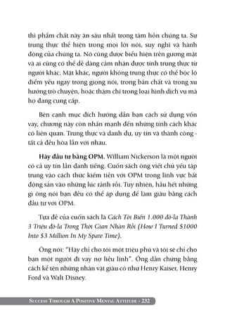 thì phẩm chất này ăn sâu nhất trong tâm hồn chúng ta. Sự
trung thực thể hiện trong mọi lời nói, suy nghĩ và hành
động của chúng ta. Nó cũng được biểu hiện trên gương mặt
và ai cũng có thể dễ dàng cảm nhận được tính trung thực từ
người khác. Mặt khác, người không trung thực có thể bộc lộ
điểm yếu ngay trong giọng nói, trong bản chất và trong xu
hướng trò chuyện, hoặc thậm chí trong loại hình dịch vụ mà
họ đang cung cấp.

     Bên cạnh mục đích hướng dẫn bạn cách sử dụng vốn
vay, chương này còn nhấn mạnh đến những tính cách khác
có liên quan. Trung thực và danh dự, uy tín và thành công -
tất cả đều hòa lẫn với nhau.

    Hãy đầu tư bằng OPM. William Nickerson là một người
có cả uy tín lẫn danh tiếng. Cuốn sách ông viết chủ yếu tập
trung vào cách thức kiếm tiền với OPM trong lĩnh vực bất
động sản vào những lúc rảnh rỗi. Tuy nhiên, hầu hết những
gì ông nói bạn đều có thể áp dụng để làm giàu bằng cách
đầu tư với OPM.

    Tựa đề của cuốn sách là Cách Tôi Biến 1.000 đô-la Thành
3 Triệu đô-la Trong Thời Gian Nhàn Rỗi (How I Turned $1000
Into $3 Million In My Spare Time).

    Ông nói: “Hãy chỉ cho tôi một triệu phú và tôi sẽ chỉ cho
bạn một người đi vay nợ liều lĩnh”. Ông dẫn chứng bằng
cách kể tên những nhân vật giàu có như Henry Kaiser, Henry
Ford và Walt Disney.


Success Through A Positive Mental Attitude - 232
 