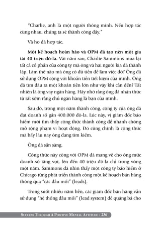“Charlie, anh là một người thông minh. Nếu hợp tác
cùng nhau, chúng ta sẽ thành công đấy.”

   Và họ đã hợp tác.

     Một kế hoạch hoàn hảo và OPM đã tạo nên một gia
tài 40 triệu đô-la. Vài năm sau, Charlie Sammons mua lại
tất cả cổ phần của công ty mà ông và hai người kia đã thành
lập. Làm thế nào mà ông có đủ tiền để làm việc đó? Ông đã
sử dụng OPM cộng với khoản tiền tiết kiệm của mình. Ông
đã tìm đâu ra một khoản tiền lớn như vậy khi cần đến? Tất
nhiên là ông vay ngân hàng. Hãy nhớ rằng ông đã nhận thức
từ rất sớm rằng chủ ngân hàng là bạn của mình.

    Sau đó, trong một năm thành công, công ty của ông đã
đạt doanh số gần 400.000 đô-la. Lúc này, vị giám đốc bảo
hiểm mới tìm thấy công thức thành công để nhanh chóng
mở rộng phạm vi hoạt động. Đó cũng chính là công thức
mà bấy lâu nay ông đang tìm kiếm.

   Ông đã sẵn sàng.

   Công thức này cộng với OPM đã mang về cho ông mức
doanh số tăng vọt, lên đến 40 triệu đô-la chỉ trong vòng
một năm. Sammons đã nhìn thấy một công ty bảo hiểm ở
Chicago từng phát triển thành công một kế hoạch bán hàng
thông qua “các đầu mối” (leads).

    Trong suốt nhiều năm liền, các giám đốc bán hàng vẫn
sử dụng “hệ thống đầu mối” (lead system) để quảng bá cho


Success Through A Positive Mental Attitude - 236
 