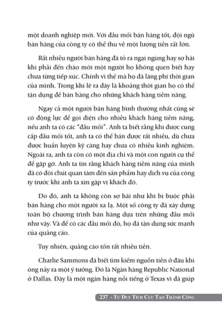 một doanh nghiệp mới. Với đầu mối bán hàng tốt, đội ngũ
bán hàng của công ty có thể thu về một lượng tiền rất lớn.

    Rất nhiều người bán hàng đã tỏ ra ngại ngùng hay sợ hãi
khi phải đến chào mời một người họ không quen biết hay
chưa từng tiếp xúc. Chính vì thế mà họ đã lãng phí thời gian
của mình. Trong khi lẽ ra đây là khoảng thời gian họ có thể
tận dụng để bán hàng cho những khách hàng tiềm năng.

     Ngay cả một người bán hàng bình thường nhất cũng sẽ
có động lực để gọi điện cho nhiều khách hàng tiềm năng,
nếu anh ta có các “đầu mối”. Anh ta biết rằng khi được cung
cấp đầu mối tốt, anh ta có thể bán được rất nhiều, dù chưa
được huấn luyện kỹ càng hay chưa có nhiều kinh nghiệm.
Ngoài ra, anh ta còn có một địa chỉ và một con người cụ thể
để gặp gỡ. Anh ta tin rằng khách hàng tiềm năng của mình
đã có đôi chút quan tâm đến sản phẩm hay dịch vụ của công
ty trước khi anh ta xin gặp vị khách đó.

    Do đó, anh ta không còn sợ hãi như khi bị buộc phải
bán hàng cho một người xa lạ. Một số công ty đã xây dựng
toàn bộ chương trình bán hàng dựa trên những đầu mối
như vậy. Và để có các đầu mối đó, họ đã tận dụng sức mạnh
của quảng cáo.

   Tuy nhiên, quảng cáo tốn rất nhiều tiền.

   Charlie Sammons đã biết tìm kiếm nguồn tiền ở đâu khi
ông nảy ra một ý tưởng. Đó là Ngân hàng Republic National
ở Dallas. Đây là một ngân hàng nổi tiếng ở Texas vì đã giúp

                         237 - Tư Duy Tích Cực Tạo Thành Công
 