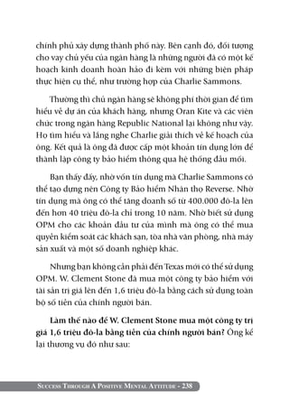 chính phủ xây dựng thành phố này. Bên cạnh đó, đối tượng
cho vay chủ yếu của ngân hàng là những người đã có một kế
hoạch kinh doanh hoàn hảo đi kèm với những biện pháp
thực hiện cụ thể, như trường hợp của Charlie Sammons.

    Thường thì chủ ngân hàng sẽ không phí thời gian để tìm
hiểu về dự án của khách hàng, nhưng Oran Kite và các viên
chức trong ngân hàng Republic National lại không như vậy.
Họ tìm hiểu và lắng nghe Charlie giải thích về kế hoạch của
ông. Kết quả là ông đã được cấp một khoản tín dụng lớn để
thành lập công ty bảo hiểm thông qua hệ thống đầu mối.

    Bạn thấy đấy, nhờ vốn tín dụng mà Charlie Sammons có
thể tạo dựng nên Công ty Bảo hiểm Nhân thọ Reverse. Nhờ
tín dụng mà ông có thể tăng doanh số từ 400.000 đô-la lên
đến hơn 40 triệu đô-la chỉ trong 10 năm. Nhờ biết sử dụng
OPM cho các khoản đầu tư của mình mà ông có thể mua
quyền kiểm soát các khách sạn, tòa nhà văn phòng, nhà máy
sản xuất và một số doanh nghiệp khác.

     Nhưng bạn không cần phải đến Texas mới có thể sử dụng
OPM. W. Clement Stone đã mua một công ty bảo hiểm với
tài sản trị giá lên đến 1,6 triệu đô-la bằng cách sử dụng toàn
bộ số tiền của chính người bán.

     Làm thế nào để W. Clement Stone mua một công ty trị
giá 1,6 triệu đô-la bằng tiền của chính người bán? Ông kể
lại thương vụ đó như sau:



Success Through A Positive Mental Attitude - 238
 