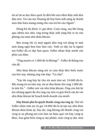 tôi sẽ lái xe dọc theo quốc lộ đến khi nào nhìn thấy ánh đèn
đầu tiên. Tôi cầu xin Thượng đế hãy biến ánh sáng ấy thành
một dấu hiệu tượng trưng cho câu trả lời của Người”.

   Đồng hồ đã điểm 11 giờ đêm. Cuối cùng, sau khi băng
qua nhiều tòa nhà, ông trông thấy ánh sáng hắt ra từ văn
phòng của một nhà thầu khoán.

   Bên trong chỉ có một người đàn ông với dáng vẻ mệt
mỏi đang ngồi bên bàn làm việc. Tình cờ đây lại là người
mà Fuller đã có dịp làm quen. Fuller nhận thấy mình cần
phải can đảm.

   “Ông muốn có 1.000 đô-la không?” - Fuller đi thẳng vào
vấn đề.

    Nhà thầu khoán sửng sốt và cảm thấy khó hiểu trước
câu hỏi này, nhưng ông vẫn đáp: “Có chứ”.

     “Vậy thì ông hãy ký cho tôi một tấm séc 10.000 đô-la.
Khi mang trả số tiền này, tôi sẽ đưa thêm cho ông 1.000 đô-
la tiền lời.” - Fuller nói với nhà thầu khoán. Ông còn liệt kê
tên những người đã cho ông vay tiền và giải thích cặn kẽ với
nhà thầu khoán kế hoạch kinh doanh của mình.

    Hãy khám phá bí quyết thành công của ông ấy. Thế rồi
Fuller nhận tấm séc trị giá 10.000 đô-la từ tận tay nhà thầu
khoán đêm hôm ấy. Sau đó, ông không chỉ thành công với
công ty xà phòng mà còn làm ăn hiệu quả với bảy công ty
khác, bao gồm bốn công ty mỹ phẩm, một công ty dệt, một


                           23 - Tư Duy Tích Cực Tạo Thành Công
 