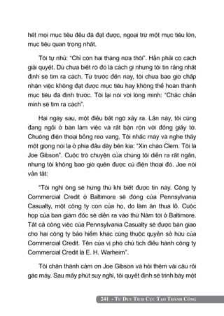 hết mọi mục tiêu đều đã đạt được, ngoại trừ một mục tiêu lớn,
mục tiêu quan trọng nhất.

     Tôi tự nhủ: “Chỉ còn hai tháng nữa thôi”. Hẳn phải có cách
giải quyết. Dù chưa biết rõ đó là cách gì nhưng tôi tin rằng nhất
định sẽ tìm ra cách. Từ trước đến nay, tôi chưa bao giờ chấp
nhận việc không đạt được mục tiêu hay không thể hoàn thành
mục tiêu đã định trước. Tôi lại nói với lòng mình: “Chắc chắn
mình sẽ tìm ra cách”.

   Hai ngày sau, một điều bất ngờ xảy ra. Lần này, tôi cũng
đang ngồi ở bàn làm việc và rất bận rộn với đống giấy tờ.
Chuông điện thoại bỗng reo vang. Tôi nhấc máy và nghe thấy
một giọng nói lạ ở phía đầu dây bên kia: “Xin chào Clem. Tôi là
Joe Gibson”. Cuộc trò chuyện của chúng tôi diễn ra rất ngắn,
nhưng tôi không bao giờ quên được cú điện thoại đó. Joe nói
vắn tắt:

    “Tôi nghĩ ông sẽ hứng thú khi biết được tin này. Công ty
Commercial Credit ở Baltimore sẽ đóng cửa Pennsylvania
Casualty, một công ty con của họ, do làm ăn thua lỗ. Cuộc
họp của ban giám đốc sẽ diễn ra vào thứ Năm tới ở Baltimore.
Tất cả công việc của Pennsylvania Casualty sẽ được bàn giao
cho hai công ty bảo hiểm khác cũng thuộc quyền sở hữu của
Commercial Credit. Tên của vị phó chủ tịch điều hành công ty
Commercial Credit là E. H. Warheim”.

    Tôi chân thành cảm ơn Joe Gibson và hỏi thêm vài câu rồi
gác máy. Sau mấy phút suy nghĩ, tôi quyết định sẽ trình bày một


                            241 - Tư Duy Tích Cực Tạo Thành Công
 