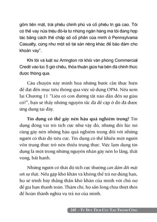 gồm tiền mặt, trái phiếu chính phủ và cổ phiếu trị giá cao. Tôi
có thể vay nửa triệu đô-la từ những ngân hàng mà tôi đang hợp
tác bằng cách thế chấp số cổ phần của mình ở Pennsylvania
Casualty, cũng như một số tài sản riêng khác để bảo đảm cho
khoản vay”.

   Khi tôi và luật sư Arrington rời khỏi văn phòng Commercial
Credit vào lúc 5 giờ chiều, thỏa thuận giữa hai bên đã chính thức
được thông qua.

    Câu chuyện này minh họa những bước cần thực hiện
để đạt đến mục tiêu thông qua việc sử dụng OPM. Nếu xem
lại Chương 11 “Liệu có con đường tắt nào dẫn đến sự giàu
có?”, bạn sẽ thấy những nguyên tắc đã đề cập ở đó đã được
ứng dụng tại đây.

   Tín dụng có thể gây nên hậu quả nghiêm trọng! Tín
dụng đóng vai trò tích cực như vậy đó, nhưng đôi lúc nó
cũng gây nên những hậu quả nghiêm trọng đối với những
người có thái độ tiêu cực. Tín dụng có thể khiến một người
vốn trung thực trở nên thiếu trung thực. Việc lạm dụng tín
dụng là một trong những nguyên nhân gây nên lo lắng, thất
vọng, bất hạnh.

     Những người có thái độ tích cực thường can đảm đối mặt
với sự thật. Nếu gặp khó khăn và không thể trả nợ đúng hạn,
họ sẽ trình bày thẳng thắn khó khăn của mình với chủ nợ
để gia hạn thanh toán. Thậm chí, họ sẵn lòng chịu thiệt thòi
để hoàn thành nghĩa vụ trả nợ của mình.


                            245 - Tư Duy Tích Cực Tạo Thành Công
 