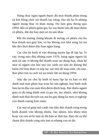 Hàng chục ngàn người thuộc đủ mọi thành phần trong
xã hội bỗng chốc trở thành tay trắng, cho dù họ là những
người trung thực và thận trọng. Họ làm giàu thông qua
OPM. Khi cổ phiếu giảm giá, họ vay thêm tiền để mua thêm
cổ phiếu, đất đai hay một số tài sản khác.

    Khi thị trường chứng khoán đi xuống, cổ phiếu của họ
hóa thành mớ giấy lộn, và họ không còn khả năng trả nợ
khi đến thời điểm đáo hạn ngân hàng.

    Các chu kỳ kinh tế vẫn thường xuyên lặp đi lặp lại. Vì
vậy, trong nửa đầu những năm 1970, hàng ngàn người lại
mất tài sản vì không thể thanh toán nợ đúng hạn, chưa kể
một số người còn lún sâu vào cảnh nợ nần do không thể
kiềm chế bản thân và tiếp tục vay tiền để mua sắm, chi tiêu.
Bạn phải tìm ra cách trả nợ trước khi sử dụng OPM.

    Mặc dù các chu kỳ kinh tế luôn lặp lại và bạn có thể
đánh mất một phần hay toàn bộ sản nghiệp, hãy bình tĩnh
làm lại từ đầu vào một thời điểm thích hợp. Rất nhiều người
giàu có đã từng đánh mất cả gia tài, tuy nhiên, nhờ không
đánh mất thái độ tích cực mà họ gây dựng lại một cơ nghiệp
còn thịnh vượng hơn trước.

   Các mã số giúp mở cánh cửa dẫn đến thành công trong
kinh doanh vốn không nhiều. Tuy nhiên, nếu thiếu một
hoặc vài con số bí mật ấy thì bạn sẽ thất bại. Bạn chỉ có thể
chạm đến thành công nếu tìm ra những con số đó.



                          247 - Tư Duy Tích Cực Tạo Thành Công
 