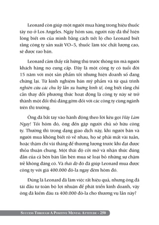 Leonard còn giúp một người mua hàng trong hiệu thuốc
tây nọ ở Los Angeles. Ngày hôm sau, người này đã thể hiện
lòng biết ơn của mình bằng cách tiết lộ cho Leonard biết
rằng công ty sản xuất VO–5, thuốc làm tóc chất lượng cao,
sẽ được rao bán.

    Leonard cảm thấy rất hứng thú trước thông tin mà người
khách hàng nọ cung cấp. Đây là một công ty có tuổi đời
15 năm với một sản phẩm tốt nhưng hiện doanh số đang
chững lại. Từ kinh nghiệm bán mỹ phẩm và từ quá trình
nghiên cứu các chu kỳ lẫn xu hướng kinh tế, ông biết rằng chỉ
cần thay đổi phương thức hoạt động là công ty này sẽ trở
thành một đối thủ đáng gờm đối với các công ty cùng ngành
trên thị trường.

     Ông đã bắt tay vào hành động theo lời kêu gọi Hãy Làm
Ngay! Tối hôm đó, ông đến gặp người chủ sở hữu công
ty. Thường thì trong dạng giao dịch này, khi người bán và
người mua không biết rõ về nhau, họ sẽ phải mất vài tuần,
hoặc thậm chí vài tháng để thương lượng trước khi đạt được
thỏa thuận chung. Một thái độ cởi mở và nhận thức đúng
đắn của cả bên bán lẫn bên mua sẽ loại bỏ những sự chậm
trễ không đáng có. Và thái độ đó đã giúp Leonard mua được
công ty với giá 400.000 đô-la ngay đêm hôm đó.

    Đúng là Leonard đã làm việc rất hiệu quả, nhưng ông đã
tái đầu tư toàn bộ lợi nhuận để phát triển kinh doanh, vậy
ông đã kiếm đâu ra 400.000 đô-la cho thương vụ lần này?



Success Through A Positive Mental Attitude - 250
 