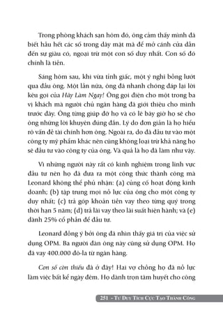 Trong phòng khách sạn hôm đó, ông cảm thấy mình đã
biết hầu hết các số trong dãy mật mã để mở cánh cửa dẫn
đến sự giàu có, ngoại trừ một con số duy nhất. Con số đó
chính là tiền.

    Sáng hôm sau, khi vừa tỉnh giấc, một ý nghĩ bỗng lướt
qua đầu ông. Một lần nữa, ông đã nhanh chóng đáp lại lời
kêu gọi của Hãy Làm Ngay! Ông gọi điện cho một trong ba
vị khách mà người chủ ngân hàng đã giới thiệu cho mình
trước đây. Ông từng giúp đỡ họ và có lẽ bây giờ họ sẽ cho
ông những lời khuyên đúng đắn. Lý do đơn giản là họ hiểu
rõ vấn đề tài chính hơn ông. Ngoài ra, do đã đầu tư vào một
công ty mỹ phẩm khác nên cũng không loại trừ khả năng họ
sẽ đầu tư vào công ty của ông. Và quả là họ đã làm như vậy.

    Vì những người này rất có kinh nghiệm trong lĩnh vực
đầu tư nên họ đã đưa ra một công thức thành công mà
Leonard không thể phủ nhận: (a) củng cố hoạt động kinh
doanh; (b) tập trung mọi nỗ lực của ông cho một công ty
duy nhất; (c) trả góp khoản tiền vay theo từng quý trong
thời hạn 5 năm; (d) trả lãi vay theo lãi suất hiện hành; và (e)
dành 25% cổ phần để đầu tư.

    Leonard đồng ý bởi ông đã nhìn thấy giá trị của việc sử
dụng OPM. Ba người đàn ông này cũng sử dụng OPM. Họ
đã vay 400.000 đô-la từ ngân hàng.

   Con số còn thiếu đã ở đây! Hai vợ chồng họ đã nỗ lực
làm việc bất kể ngày đêm. Họ dành trọn tâm huyết cho công


                           251 - Tư Duy Tích Cực Tạo Thành Công
 