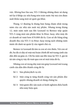 việc. Không bao lâu sau, VO–5 không những được sử dụng
trở lại ở khắp các tiểu bang trên toàn nước Mỹ mà còn được
xuất khẩu sang một số quốc gia khác.

    Tháng 12 thường là tháng bán hàng chậm nhất trong
năm của các nhà sản xuất mỹ phẩm. Nhưng trong tháng
12, một năm rưỡi sau khi Leonard và Bernice tiếp quản
VO–5 cùng một sản phẩm khác là Rinse Away, nhà máy đã
có doanh số vượt hơn 870.000 đô-la. Con số đó bằng tổng
doanh thu của VO–5 và Rinse Away trong suốt những năm
trước đó dưới sự quản lý của người chủ cũ.

     Bernice và Leonard đã tìm ra con số còn thiếu. Với con số
đó, họ đã có dãy số mật mã hoàn chỉnh để mở toang cánh cửa
dẫn đến sự giàu có. Chỉ ba năm sau khi mua lại VO–5, giá trị
tài sản công ty này đã vượt qua con số một triệu đô-la.

   Những con số trong dãy mật mã giúp Leonard mở toang
cánh cửa dẫn đến thành công đó là:

   Số 1: 	 Sản phẩm/dịch vụ tốt.

   Số 2: 	Một công ty từng thành công với sản phẩm độc
          quyền nhưng doanh số đang chững lại.

   Số 3: 	 Một giám đốc sản xuất có kinh nghiệm điều hành
           nhà máy hiệu quả.




Success Through A Positive Mental Attitude - 252
 