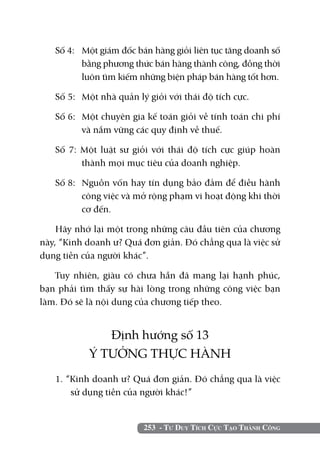 Số 4: 	 Một giám đốc bán hàng giỏi liên tục tăng doanh số
           bằng phương thức bán hàng thành công, đồng thời
           luôn tìm kiếm những biện pháp bán hàng tốt hơn.

   Số 5: 	 Một nhà quản lý giỏi với thái độ tích cực.

   Số 6: 	 Một chuyên gia kế toán giỏi về tính toán chi phí
           và nắm vững các quy định về thuế.

   Số 7: Một luật sư giỏi với thái độ tích cực giúp hoàn
         thành mọi mục tiêu của doanh nghiệp.

   Số 8: 	 Nguồn vốn hay tín dụng bảo đảm để điều hành
           công việc và mở rộng phạm vi hoạt động khi thời
           cơ đến.

    Hãy nhớ lại một trong những câu đầu tiên của chương
này, “Kinh doanh ư? Quá đơn giản. Đó chẳng qua là việc sử
dụng tiền của người khác”.

   Tuy nhiên, giàu có chưa hẵn đã mang lại hạnh phúc,
bạn phải tìm thấy sự hài lòng trong những công việc bạn
làm. Đó sẽ là nội dung của chương tiếp theo.


              Định hướng số 13
           Ý TƯỞNG THỰC HÀNH
   1. “Kinh doanh ư? Quá đơn giản. Đó chẳng qua là việc
       sử dụng tiền của người khác!”


                         253 - Tư Duy Tích Cực Tạo Thành Công
 