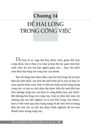 Chương 14
         ĐỂ HÀI LÒNG
       TRONG CÔNG VIỆC




   Dù bạn là ai, ông chủ hay nhân viên, giám đốc hay
công nhân, bác sĩ hay y tá, luật sư hay thư ký, giáo viên hay
sinh viên, bà nội trợ hay người giúp việc..., bạn cần phải
cảm thấy hài lòng với công việc của mình.

    Bạn dễ dàng làm được điều này bởi hài lòng chỉ là một
thái độ tinh thần, mà thái độ tinh thần lại là yếu tố bạn có
toàn quyền kiểm soát. Bạn có thể tìm thấy sự hài lòng trong
công việc và tìm ra cách thức đạt được điều đó một khi bạn
làm những công việc mà bạn có năng khiếu hay yêu thích.
Khi không hài lòng với công việc, bạn sẽ phải đối mặt với
những cảm xúc đối nghịch và cả nỗi thất vọng. Tuy nhiên,
bạn có thể vượt qua tâm trạng nặng nề đó nếu biết sử dụng
thái độ tích cực và tích lũy được kinh nghiệm để trở nên
thành thạo trong công việc.



Success Through A Positive Mental Attitude - 256
 