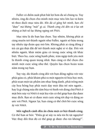 Fuller có điểm xuất phát bất lợi hơn đa số chúng ta. Tuy
nhiên, ông đã chọn cho mình một mục tiêu lớn lao và kiên
trì theo đuổi mục tiêu đó. Khi đã cố gắng hết mình, bạn chỉ
“được” mà không “mất” gì cả. Thành công chỉ đến và ở lại với
những ai biết nỗ lực không ngừng với PMA.

    Mục tiêu là do bạn lựa chọn. Tuy nhiên, không phải ai
cũng muốn trở thành người như Fuller, người sở hữu trong
tay nhiều tập đoàn quy mô lớn. Không phải ai cũng đồng ý
trả cái giá thật đắt để trở thành một nghệ sĩ vĩ đại. Đối với
nhiều người, khái niệm giàu có trong cuộc sống rất khác
biệt. Theo họ, cuộc sống hạnh phúc, tràn ngập tình yêu mới
là thành công quan trọng nhất. Bạn cũng có thể chọn cho
mình một cuộc sống như thế. Quyền lựa chọn hoàn toàn
nằm trong tay bạn.

    Tuy vậy, dù thành công đối với bạn đồng nghĩa với việc
phải giàu có, phải khám phá ra một nguyên tố hóa học mới,
phải soạn một tác phẩm âm nhạc lừng danh, phải trồng một
cây hoa hồng hay phải nuôi dạy một đứa trẻ nên người...
hay là gì chăng nữa thì tấm bùa vô hình với dòng chữ PMA ở
mặt bên này và NMA ở mặt kia vẫn có thể giúp bạn đạt được
mục đích. Bạn sẽ có được một cuộc sống tốt đẹp và đáng ao
ước với PMA. Ngược lại, bạn cũng có thể chối bỏ cuộc sống
ấy với NMA.

    Mỗi nghịch cảnh đều ẩn chứa một cơ hội thành công.
Có thể bạn sẽ hỏi: “Điều gì sẽ xảy ra nếu tôi bị tật nguyền?
Việc thay đổi thái độ có thể giúp gì được cho tôi không?”.

                           25 - Tư Duy Tích Cực Tạo Thành Công
 