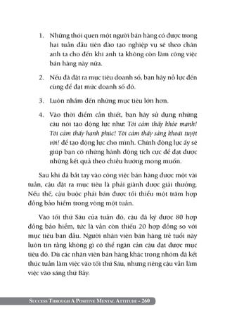 1. 	 Những thói quen một người bán hàng có được trong
        hai tuần đầu tiên đào tạo nghiệp vụ sẽ theo chân
        anh ta cho đến khi anh ta không còn làm công việc
        bán hàng này nữa.

   2. 	 Nếu đã đặt ra mục tiêu doanh số, bạn hãy nỗ lực đến
        cùng để đạt mức doanh số đó.

   3. 	 Luôn nhắm đến những mục tiêu lớn hơn.

   4. 	 Vào thời điểm cần thiết, bạn hãy sử dụng những
        câu nói tạo động lực như: Tôi cảm thấy khỏe mạnh!
        Tôi cảm thấy hạnh phúc! Tôi cảm thấy sảng khoái tuyệt
        vời! để tạo động lực cho mình. Chính động lực ấy sẽ
        giúp bạn có những hành động tích cực để đạt được
        những kết quả theo chiều hướng mong muốn.

   Sau khi đã bắt tay vào công việc bán hàng được một vài
tuần, cậu đặt ra mục tiêu là phải giành được giải thưởng.
Nếu thế, cậu buộc phải bán được tối thiểu một trăm hợp
đồng bảo hiểm trong vòng một tuần.

    Vào tối thứ Sáu của tuần đó, cậu đã ký được 80 hợp
đồng bảo hiểm, tức là vẫn còn thiếu 20 hợp đồng so với
mục tiêu ban đầu. Người nhân viên bán hàng trẻ tuổi này
luôn tin rằng không gì có thể ngăn cản cậu đạt được mục
tiêu đó. Dù các nhân viên bán hàng khác trong nhóm đã kết
thúc tuần làm việc vào tối thứ sáu, nhưng riêng cậu vẫn làm
việc vào sáng thứ bảy.



Success Through A Positive Mental Attitude - 260
 