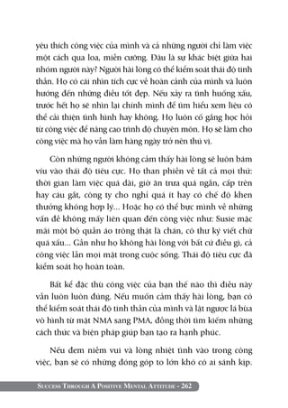 yêu thích công việc của mình và cả những người chỉ làm việc
một cách qua loa, miễn cưỡng. Đâu là sự khác biệt giữa hai
nhóm người này? Người hài lòng có thể kiểm soát thái độ tinh
thần. Họ có cái nhìn tích cực về hoàn cảnh của mình và luôn
hướng đến những điều tốt đẹp. Nếu xảy ra tình huống xấu,
trước hết họ sẽ nhìn lại chính mình để tìm hiểu xem liệu có
thể cải thiện tình hình hay không. Họ luôn cố gắng học hỏi
từ công việc để nâng cao trình độ chuyên môn. Họ sẽ làm cho
công việc mà họ vẫn làm hàng ngày trở nên thú vị.

    Còn những người không cảm thấy hài lòng sẽ luôn bám
víu vào thái độ tiêu cực. Họ than phiền về tất cả mọi thứ:
thời gian làm việc quá dài, giờ ăn trưa quá ngắn, cấp trên
hay cáu gắt, công ty cho nghỉ quá ít hay có chế độ khen
thưởng không hợp lý... Hoặc họ có thể bực mình về những
vấn đề không mấy liên quan đến công việc như: Susie mặc
mãi một bộ quần áo trông thật là chán, cô thư ký viết chữ
quá xấu... Gần như họ không hài lòng với bất cứ điều gì, cả
công việc lẫn mọi mặt trong cuộc sống. Thái độ tiêu cực đã
kiểm soát họ hoàn toàn.

    Bất kể đặc thù công việc của bạn thế nào thì điều này
vẫn luôn luôn đúng. Nếu muốn cảm thấy hài lòng, bạn có
thể kiểm soát thái độ tinh thần của mình và lật ngược lá bùa
vô hình từ mặt NMA sang PMA, đồng thời tìm kiếm những
cách thức và biện pháp giúp bạn tạo ra hạnh phúc.

    Nếu đem niềm vui và lòng nhiệt tình vào trong công
việc, bạn sẽ có những đóng góp to lớn khó có ai sánh kịp.

Success Through A Positive Mental Attitude - 262
 
