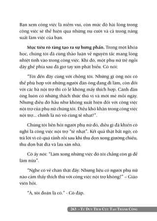 Bạn xem công việc là niềm vui, còn mức độ hài lòng trong
công việc sẽ thể hiện qua những nụ cười và cả trong năng
suất làm việc của bạn.

   Mục tiêu rõ ràng tạo ra sự hưng phấn. Trong một khóa
học, chúng tôi đã cùng thảo luận về nguyên tắc mang lòng
nhiệt tình vào trong công việc. Khi đó, một phụ nữ trẻ ngồi
dãy ghế phía sau đã giơ tay xin phát biểu. Cô nói:

    “Tôi đến đây cùng với chồng tôi. Những gì ông nói có
thể phù hợp với những người đàn ông đang đi làm, còn đối
với các bà nội trợ thì có lẽ không mấy thích hợp. Cánh đàn
ông luôn có những thách thức thú vị và mới mẻ mỗi ngày.
Nhưng điều đó hầu như không xuất hiện đối với công việc
nội trợ của phụ nữ chúng tôi. Điều khó khăn trong công việc
nội trợ... chính là nó vô cùng tẻ nhạt!”.

     Chúng tôi liền hỏi người phụ nữ đó, điều gì đã khiến cô
nghĩ là công việc nội trợ “tẻ nhạt”. Kết quả thật bất ngờ, cô
trả lời vì cô quá rảnh rỗi sau khi thu dọn xong giường chiếu,
thu dọn bát đĩa và lau sàn nhà.

   Cô ấy nói: “Làm xong những việc đó tôi chẳng còn gì để
làm nữa”.

    “Nghe có vẻ chán thật đấy. Nhưng liệu có người phụ nữ
nào cảm thấy thích thú với công việc nội trợ không?” – Giáo
viên hỏi.

   “À, tôi đoán là có.” - Cô đáp.


                          263 - Tư Duy Tích Cực Tạo Thành Công
 