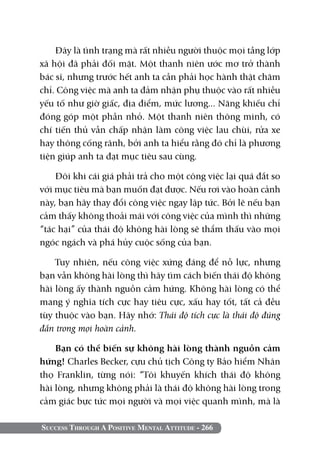 Đây là tình trạng mà rất nhiều người thuộc mọi tầng lớp
xã hội đã phải đối mặt. Một thanh niên ước mơ trở thành
bác sĩ, nhưng trước hết anh ta cần phải học hành thật chăm
chỉ. Công việc mà anh ta đảm nhận phụ thuộc vào rất nhiều
yếu tố như giờ giấc, địa điểm, mức lương... Năng khiếu chỉ
đóng góp một phần nhỏ. Một thanh niên thông minh, có
chí tiến thủ vẫn chấp nhận làm công việc lau chùi, rửa xe
hay thông cống rãnh, bởi anh ta hiểu rằng đó chỉ là phương
tiện giúp anh ta đạt mục tiêu sau cùng.

    Đôi khi cái giá phải trả cho một công việc lại quá đắt so
với mục tiêu mà bạn muốn đạt được. Nếu rơi vào hoàn cảnh
này, bạn hãy thay đổi công việc ngay lập tức. Bởi lẽ nếu bạn
cảm thấy không thoải mái với công việc của mình thì những
“tác hại” của thái độ không hài lòng sẽ thẩm thấu vào mọi
ngóc ngách và phá hủy cuộc sống của bạn.

    Tuy nhiên, nếu công việc xứng đáng để nỗ lực, nhưng
bạn vẫn không hài lòng thì hãy tìm cách biến thái độ không
hài lòng ấy thành nguồn cảm hứng. Không hài lòng có thể
mang ý nghĩa tích cực hay tiêu cực, xấu hay tốt, tất cả đều
tùy thuộc vào bạn. Hãy nhớ: Thái độ tích cực là thái độ đúng
đắn trong mọi hoàn cảnh.

    Bạn có thể biến sự không hài lòng thành nguồn cảm
hứng! Charles Becker, cựu chủ tịch Công ty Bảo hiểm Nhân
thọ Franklin, từng nói: “Tôi khuyến khích thái độ không
hài lòng, nhưng không phải là thái độ không hài lòng trong
cảm giác bực tức mọi người và mọi việc quanh mình, mà là

Success Through A Positive Mental Attitude - 266
 