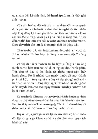 quan tâm đến kế sinh nhai, để thu nhập của mình không bị
ảnh hưởng.

    Vốn gắn bó lâu dài với các toa xe điện, Clarence quyết
định phải tìm cách thoát ra khỏi tình trạng bế tắc tinh thần
này. Ông đăng ký tham gia khóa học Thái độ tích cực - Khoa
học của thành công, và ông đã phát hiện ra rằng mọi người
đều có thể hài lòng với bất kỳ công việc nào nếu họ muốn.
Điều duy nhất cần làm là chọn một thái độ đúng đắn.

    Clarence bắt đầu tìm hiểu xem mình có thể làm được gì.
“Làm thế nào để cảm thấy hài lòng trong công việc?” - Ông
tự hỏi.

    Và ông đã tìm ra một câu trả lời hợp lý. Ông tự nhủ rằng
mình sẽ vui hơn nếu có thể khiến người khác hạnh phúc.
Trên thực tế, ông có thể khiến rất nhiều người cảm thấy
hạnh phúc. Đó là những con người thuộc đủ mọi thành
phần xã hội, những người mà ông có dịp gặp gỡ mỗi ngày
trên các toa xe điện. Ông chợt nghĩ: “Mình sẽ tận dụng đặc
điểm này để làm cho mỗi ngày trở nên tươi đẹp hơn với bất
kỳ ai bước lên xe”.

   Kế hoạch của Clarence thật tuyệt vời. Khách đi trên xe nhận
được thái độ niềm nở và những lời chào hỏi thân tình của ông.
Họ cảm thấy vui và Clarence cũng vậy. Tất cả chỉ nhờ những lời
chào hỏi và thái độ quan tâm của ông dành cho họ.

    Tuy nhiên, người giám sát lại có một thái độ hoàn toàn
đối lập. Ông ta gọi Clarence đến và yêu cầu dừng ngay cách
hành xử này.


                          269 - Tư Duy Tích Cực Tạo Thành Công
 
