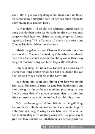 sao ư? Bởi vì giờ đây ông đang ở một hoàn cảnh rất thuận
lợi để vận dụng những tính cách tốt đẹp của mình nhằm đạt
được những mục tiêu lớn hơn”.

   Và Napoleon Hill đã chỉ cho Clarence Lantzer cách sử
dụng thái độ thân thiện và lối hành xử nhã nhặn vào một
công việc thích hợp hơn, chẳng hạn trong công việc của một
người bán hàng. Thế là Clarence trở thành nhân viên trong
Công ty Bảo hiểm Nhân thọ New York.

     Khách hàng đầu tiên của Clarence là chủ tịch một công
ty toa xe điện. Clarence đã vận dụng tính cách của mình một
cách hoàn hảo và bước ra khỏi văn phòng của vị khách này
cùng với một hợp đồng bảo hiểm trị giá 100.000 đô-la!

   Lần cuối cùng Hill nhìn thấy Lantzer là lúc ông đã trở
thành một trong những người bán hàng có doanh thu cao
nhất ở Công ty Bảo hiểm Nhân thọ New York.

    Bạn đang làm công việc không phù hợp với mình?
Tính cách, khả năng và năng lực giúp bạn thành công trong
môi trường này lại có thể tạo ra những phản ứng tiêu cực
ở môi trường khác. Vì vậy, bạn cứ mạnh dạn thay đổi công
việc và chuyển sang một môi trường khác thích hợp hơn.

    Việc thay đổi công việc không phải lúc nào cũng dễ dàng.
Bạn có thể điều chỉnh môi trường làm việc cho phù hợp với
tính cách, khả năng và năng lực của bản thân. Có như thế,
bạn mới tìm thấy niềm vui trong công việc. Giải pháp này sẽ
giúp bạn thay đổi thái độ tinh thần từ tiêu cực sang tích cực.

                          271 - Tư Duy Tích Cực Tạo Thành Công
 