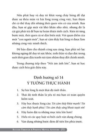 Nếu phát huy và duy trì khát vọng cháy bỏng để đạt
được sự thỏa mãn và hài lòng trong công việc, bạn thậm
chí có thể thay đổi những thói quen vốn có của mình. Ban
đầu, bạn sẽ gặp một vài khó khăn nho nhỏ, nhưng đó là
cái giá phải trả để bạn tự hoàn thiện tính cách. Kiên trì từng
bước một, thói quen cũ sẽ dần biến mất. Với quan điểm của
một “con người mới”, bạn sẽ cảm thấy hài lòng vì được làm
những công việc mình thích.

   Để bảo đảm cho thành công sau cùng, bạn phải nỗ lực
không ngừng để duy trì sức khỏe, tinh thần và đạo đức trong
suốt thời gian đấu tranh nội tâm nhằm thay đổi chính mình.

   Trong chương tiếp theo “Nỗi ám ảnh lớn”, bạn sẽ học
được cách hóa giải điều này.


                Định hướng số 14
             Ý TƯỞNG THỰC HÀNH
   1. 	 Sự hài lòng là một thái độ tinh thần.
   2. 	 Thái độ tinh thần là yếu tố mà bạn có toàn quyền
        kiểm soát.
   3. 	 Hãy học thuộc lòng câu: Tôi cảm thấy khỏe mạnh! Tôi
        cảm thấy hạnh phúc! Tôi cảm thấy sảng khoái tuyệt vời!
   4. 	 Hãy luôn đặt ra những mục tiêu lớn hơn!
   5. 	 Hiểu rõ các quy luật và biết cách vận dụng chúng.
   6. 	 Vận dụng những bước đệm để tiến lên phía trước.

Success Through A Positive Mental Attitude - 272
 
