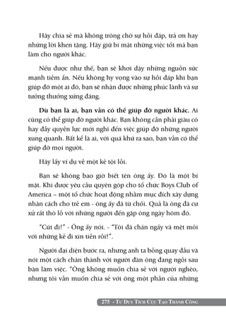 Hãy chia sẻ mà không trông chờ sự hồi đáp, trả ơn hay
những lời khen tặng. Hãy giữ bí mật những việc tốt mà bạn
làm cho người khác.

    Nếu được như thế, bạn sẽ khơi dậy những nguồn sức
mạnh tiềm ẩn. Nếu không hy vọng vào sự hồi đáp khi bạn
giúp đỡ một ai đó, bạn sẽ nhận được những phúc lành và sự
tưởng thưởng xứng đáng.

    Dù bạn là ai, bạn vẫn có thể giúp đỡ người khác. Ai
cũng có thể giúp đỡ người khác. Bạn không cần phải giàu có
hay đầy quyền lực mới nghĩ đến việc giúp đỡ những người
xung quanh. Bất kể là ai, với quá khứ ra sao, bạn vẫn có thể
giúp đỡ mọi người.

   Hãy lấy ví dụ về một kẻ tội lỗi.

    Bạn sẽ không bao giờ biết tên ông ấy. Đó là một bí
mật. Khi được yêu cầu quyên góp cho tổ chức Boys Club of
America – một tổ chức hoạt động nhằm mục đích xây dựng
nhân cách cho trẻ em - ông ấy đã từ chối. Quả là ông đã cư
xử rất thô lỗ với những người đến gặp ông ngày hôm đó.

    “Cút đi!” - Ông ấy nói. - “Tôi đã chán ngấy và mệt mỏi
với những kẻ đi xin tiền rồi!”.

    Người đại diện bước ra, nhưng anh ta bỗng quay đầu và
nói một cách chân thành với người đàn ông đang ngồi sau
bàn làm việc. “Ông không muốn chia sẻ với người nghèo,
nhưng tôi vẫn muốn chia sẻ với ông một phần của những


                         275 - Tư Duy Tích Cực Tạo Thành Công
 