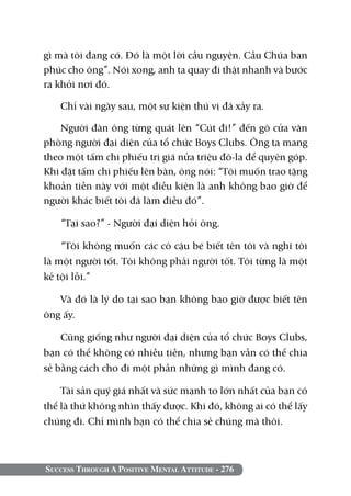 gì mà tôi đang có. Đó là một lời cầu nguyện. Cầu Chúa ban
phúc cho ông”. Nói xong, anh ta quay đi thật nhanh và bước
ra khỏi nơi đó.

   Chỉ vài ngày sau, một sự kiện thú vị đã xảy ra.

    Người đàn ông từng quát lên “Cút đi!” đến gõ cửa văn
phòng người đại diện của tổ chức Boys Clubs. Ông ta mang
theo một tấm chi phiếu trị giá nửa triệu đô-la để quyên góp.
Khi đặt tấm chi phiếu lên bàn, ông nói: “Tôi muốn trao tặng
khoản tiền này với một điều kiện là anh không bao giờ để
người khác biết tôi đã làm điều đó”.

   “Tại sao?” - Người đại diện hỏi ông.

    “Tôi không muốn các cô cậu bé biết tên tôi và nghĩ tôi
là một người tốt. Tôi không phải người tốt. Tôi từng là một
kẻ tội lỗi.”

   Và đó là lý do tại sao bạn không bao giờ được biết tên
ông ấy.

    Cũng giống như người đại diện của tổ chức Boys Clubs,
bạn có thể không có nhiều tiền, nhưng bạn vẫn có thể chia
sẻ bằng cách cho đi một phần những gì mình đang có.

    Tài sản quý giá nhất và sức mạnh to lớn nhất của bạn có
thể là thứ không nhìn thấy được. Khi đó, không ai có thể lấy
chúng đi. Chỉ mình bạn có thể chia sẻ chúng mà thôi.



Success Through A Positive Mental Attitude - 276
 
