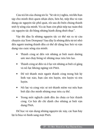 Câu trả lời của chúng tôi là: “Sẽ rất ít ý nghĩa, trừ khi bạn
tập cho mình thói quen nhận diện, liên hệ, tiếp thu và vận
dụng các nguyên tắc phổ quát, rồi sau đó biến chúng thành
triết lý sống của mình. Và các bạn còn phải tiếp tục tuân thủ
các nguyên tắc đó bằng những hành động thiết thực”.

   Vậy thì đâu là những nguyên tắc có thể rút ra từ câu
chuyện của Tom Dempsey? Sau đây là những điều từ trẻ nhỏ
đến người trưởng thành đều có thể dễ dàng học hỏi và vận
dụng vào cuộc sống của mình:

    •	 Thành công sẽ đến với những ai biết nuôi dưỡng
       ước mơ cháy bỏng về những mục tiêu lớn lao.

    •	 Thành công sẽ đến và ở lại với những ai biết cố gắng
       và nỗ lực không ngừng với PMA.

    •	 Để trở thành một người thành công trong bất kỳ
       lĩnh vực nào, bạn cần rèn luyện, rèn luyện và rèn
       luyện.

    •	 Nỗ lực và công việc sẽ trở thành niềm vui nếu bạn
       biết đặt cho mình những mục tiêu cụ thể.

    •	 Trong mỗi nghịch cảnh đều ẩn chứa cơ hội thành
       công. Cơ hội đó chỉ dành cho những ai biết vận
       dụng PMA.

     Để học và vận dụng những nguyên tắc này, các bạn hãy
lật lá bùa vô hình sang mặt PMA.



                             27 - Tư Duy Tích Cực Tạo Thành Công
 