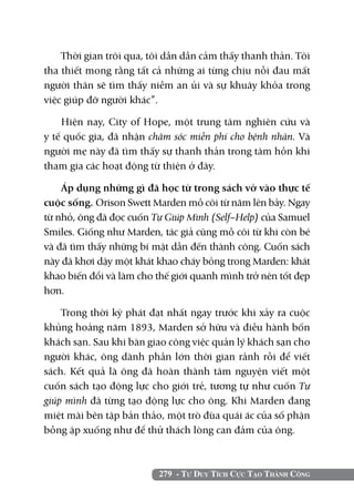 Thời gian trôi qua, tôi dần dần cảm thấy thanh thản. Tôi
tha thiết mong rằng tất cả những ai từng chịu nỗi đau mất
người thân sẽ tìm thấy niềm an ủi và sự khuây khỏa trong
việc giúp đỡ người khác”.

    Hiện nay, City of Hope, một trung tâm nghiên cứu và
y tế quốc gia, đã nhận chăm sóc miễn phí cho bệnh nhân. Và
người mẹ này đã tìm thấy sự thanh thản trong tâm hồn khi
tham gia các hoạt động từ thiện ở đây.

    Áp dụng những gì đã học từ trong sách vở vào thực tế
cuộc sống. Orison Swett Marden mồ côi từ năm lên bảy. Ngay
từ nhỏ, ông đã đọc cuốn Tự Giúp Mình (Self–Help) của Samuel
Smiles. Giống như Marden, tác giả cũng mồ côi từ khi còn bé
và đã tìm thấy những bí mật dẫn đến thành công. Cuốn sách
này đã khơi dậy một khát khao cháy bỏng trong Marden: khát
khao biến đổi và làm cho thế giới quanh mình trở nên tốt đẹp
hơn.

    Trong thời kỳ phát đạt nhất ngay trước khi xảy ra cuộc
khủng hoảng năm 1893, Marden sở hữu và điều hành bốn
khách sạn. Sau khi bàn giao công việc quản lý khách sạn cho
người khác, ông dành phần lớn thời gian rảnh rỗi để viết
sách. Kết quả là ông đã hoàn thành tâm nguyện viết một
cuốn sách tạo động lực cho giới trẻ, tương tự như cuốn Tự
giúp mình đã từng tạo động lực cho ông. Khi Marden đang
miệt mài bên tập bản thảo, một trò đùa quái ác của số phận
bỗng ập xuống như để thử thách lòng can đảm của ông.



                         279 - Tư Duy Tích Cực Tạo Thành Công
 