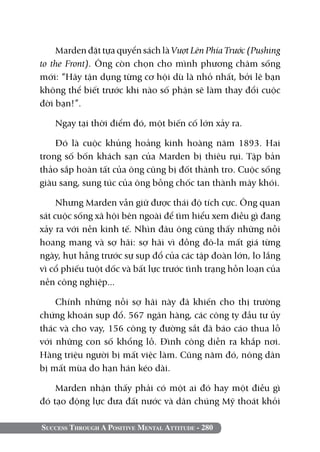 Marden đặt tựa quyển sách là Vượt Lên Phía Trước (Pushing
to the Front). Ông còn chọn cho mình phương châm sống
mới: “Hãy tận dụng từng cơ hội dù là nhỏ nhất, bởi lẽ bạn
không thể biết trước khi nào số phận sẽ làm thay đổi cuộc
đời bạn!”.

   Ngay tại thời điểm đó, một biến cố lớn xảy ra.

    Đó là cuộc khủng hoảng kinh hoàng năm 1893. Hai
trong số bốn khách sạn của Marden bị thiêu rụi. Tập bản
thảo sắp hoàn tất của ông cũng bị đốt thành tro. Cuộc sống
giàu sang, sung túc của ông bỗng chốc tan thành mây khói.

     Nhưng Marden vẫn giữ được thái độ tích cực. Ông quan
sát cuộc sống xã hội bên ngoài để tìm hiểu xem điều gì đang
xảy ra với nền kinh tế. Nhìn đâu ông cũng thấy những nỗi
hoang mang và sợ hãi: sợ hãi vì đồng đô-la mất giá từng
ngày, hụt hẫng trước sự sụp đổ của các tập đoàn lớn, lo lắng
vì cổ phiếu tuột dốc và bất lực trước tình trạng hỗn loạn của
nền công nghiệp...

    Chính những nỗi sợ hãi này đã khiến cho thị trường
chứng khoán sụp đổ. 567 ngân hàng, các công ty đầu tư ủy
thác và cho vay, 156 công ty đường sắt đã báo cáo thua lỗ
với những con số khổng lồ. Đình công diễn ra khắp nơi.
Hàng triệu người bị mất việc làm. Cũng năm đó, nông dân
bị mất mùa do hạn hán kéo dài.

    Marden nhận thấy phải có một ai đó hay một điều gì
đó tạo động lực đưa đất nước và dân chúng Mỹ thoát khỏi

Success Through A Positive Mental Attitude - 280
 