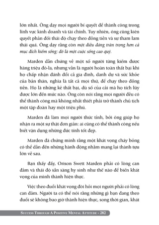 lớn nhất. Ông dạy mọi người bí quyết để thành công trong
lĩnh vực kinh doanh và tài chính. Tuy nhiên, ông cũng kiên
quyết phản đối thái độ chạy theo đồng tiền và sự tham lam
thái quá. Ông dạy rằng còn một điều đáng trân trọng hơn cả
mục đích kiếm sống: đó là một cuộc sống cao quý.

    Marden dẫn chứng về một số người từng kiếm được
hàng triệu đô-la, nhưng vẫn là người hoàn toàn thất bại khi
họ chấp nhận đánh đổi cả gia đình, danh dự và sức khỏe
của bản thân, nghĩa là tất cả mọi thứ, để chạy theo đồng
tiền. Họ là những kẻ thất bại, dù số của cải mà họ tích lũy
được lớn đến mức nào. Ông còn nói rằng mọi người đều có
thể thành công mà không nhất thiết phải trở thành chủ tịch
một tập đoàn hay một triệu phú.

    Marden đã làm mọi người thức tỉnh, bởi ông giúp họ
nhận ra một sự thật đơn giản: ai cũng có thể thành công nếu
biết vận dụng những đức tính tốt đẹp.

    Marden đã chứng minh rằng một khát vọng cháy bỏng
có thể dẫn đến những hành động nhằm mang lại thành tựu
lớn về sau.

   Bạn thấy đấy, Orison Swett Marden phải có lòng can
đảm và thái độ sẵn sàng hy sinh như thế nào để biến khát
vọng của mình thành hiện thực.

    Việc theo đuổi khát vọng đòi hỏi mọi người phải có lòng
can đảm. Người ta có thể nói rằng những gì bạn đang theo
đuổi sẽ không bao giờ thành hiện thực, song thời gian, khát

Success Through A Positive Mental Attitude - 282
 
