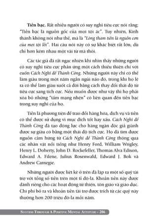 Tiền bạc. Rất nhiều người có suy nghĩ tiêu cực nói rằng:
“Tiền bạc là nguồn gốc của mọi tội ác”. Tuy nhiên, Kinh
thánh không nói như thế, mà là “Lòng tham tiền là nguồn cơn
của mọi tội lỗi”. Hai câu nói này có sự khác biệt rất lớn, dù
chỉ hơn kém nhau một vài từ mà thôi.

    Các tác giả đã rất ngạc nhiên khi nhìn thấy những người
có suy nghĩ tiêu cực phản ứng một cách thiếu thiện chí với
cuốn Cách Nghĩ để Thành Công. Những người này chỉ có thể
làm giàu trong một năm ngắn ngủi nào đó, trong khi họ lẽ
ra có thể làm giàu suốt cả đời bằng cách thay đổi thái độ từ
tiêu cực sang tích cực. Nếu muốn được như vậy thì họ phải
xóa bỏ những “tấm mạng nhện” có liên quan đến tiền bạc
trong suy nghĩ của họ.

    Tiền là phương tiện để trao đổi hàng hóa, dịch vụ và tiền
có thể được sử dụng vì mục đích tốt hay xấu. Cách Nghĩ để
Thành Công đã tạo động lực cho hàng ngàn độc giả giành
được sự giàu có bằng một thái độ tích cực. Họ đã tìm được
nguồn cảm hứng từ Cách Nghĩ để Thành Công thông qua
các nhân vật nổi tiếng như Henry Ford, William Wrigley,
Henry L. Doherty, John D. Rockefeller, Thomas Alva Edison,
Edward A. Filene, Julius Rosenwald, Edward J. Bok và
Andrew Carnegie.

    Những người được liệt kê ở trên đã lập ra một số quỹ tài
trợ với tổng số tiền trên một tỉ đô-la. Khoản tiền này được
dành riêng cho các hoạt động từ thiện, tôn giáo và giáo dục.
Chi phí bỏ ra và khoản tiền tài trợ được trích từ các quỹ này
thường hơn 200 triệu đô-la mỗi năm.


Success Through A Positive Mental Attitude - 286
 