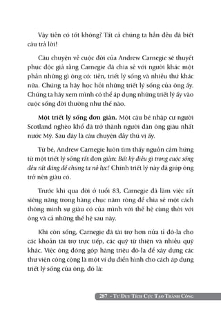 Vậy tiền có tốt không? Tất cả chúng ta hẳn đều đã biết
câu trả lời!

   Câu chuyện về cuộc đời của Andrew Carnegie sẽ thuyết
phục độc giả rằng Carnegie đã chia sẻ với người khác một
phần những gì ông có: tiền, triết lý sống và nhiều thứ khác
nữa. Chúng ta hãy học hỏi những triết lý sống của ông ấy.
Chúng ta hãy xem mình có thể áp dụng những triết lý ấy vào
cuộc sống đời thường như thế nào.

   Một triết lý sống đơn giản. Một cậu bé nhập cư người
Scotland nghèo khổ đã trở thành người đàn ông giàu nhất
nước Mỹ. Sau đây là câu chuyện đầy thú vị ấy.

    Từ bé, Andrew Carnegie luôn tìm thấy nguồn cảm hứng
từ một triết lý sống rất đơn giản: Bất kỳ điều gì trong cuộc sống
đều rất đáng để chúng ta nỗ lực! Chính triết lý này đã giúp ông
trở nên giàu có.

    Trước khi qua đời ở tuổi 83, Carnegie đã làm việc rất
siêng năng trong hàng chục năm ròng để chia sẻ một cách
thông minh sự giàu có của mình với thế hệ cùng thời với
ông và cả những thế hệ sau này.

     Khi còn sống, Carnegie đã tài trợ hơn nửa tỉ đô-la cho
các khoản tài trợ trực tiếp, các quỹ từ thiện và nhiều quỹ
khác. Việc ông đóng góp hàng triệu đô-la để xây dựng các
thư viện công cộng là một ví dụ điển hình cho cách áp dụng
triết lý sống của ông, đó là:



                            287 - Tư Duy Tích Cực Tạo Thành Công
 