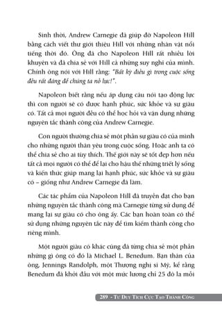 Sinh thời, Andrew Carnegie đã giúp đỡ Napoleon Hill
bằng cách viết thư giới thiệu Hill với những nhân vật nổi
tiếng thời đó. Ông đã cho Napoleon Hill rất nhiều lời
khuyên và đã chia sẻ với Hill cả những suy nghĩ của mình.
Chính ông nói với Hill rằng: “Bất kỳ điều gì trong cuộc sống
đều rất đáng để chúng ta nỗ lực!”.

    Napoleon biết rằng nếu áp dụng câu nói tạo động lực
thì con người sẽ có được hạnh phúc, sức khỏe và sự giàu
có. Tất cả mọi người đều có thể học hỏi và vận dụng những
nguyên tắc thành công của Andrew Carnegie.

     Con người thường chia sẻ một phần sự giàu có của mình
cho những người thân yêu trong cuộc sống. Hoặc anh ta có
thể chia sẻ cho ai tùy thích. Thế giới này sẽ tốt đẹp hơn nếu
tất cả mọi người có thể để lại cho hậu thế những triết lý sống
và kiến thức giúp mang lại hạnh phúc, sức khỏe và sự giàu
có – giống như Andrew Carnegie đã làm.

    Các tác phẩm của Napoleon Hill đã truyền đạt cho bạn
những nguyên tắc thành công mà Carnegie từng sử dụng để
mang lại sự giàu có cho ông ấy. Các bạn hoàn toàn có thể
sử dụng những nguyên tắc này để tìm kiếm thành công cho
riêng mình.

   Một người giàu có khác cũng đã từng chia sẻ một phần
những gì ông có đó là Michael L. Benedum. Bạn thân của
ông, Jennings Randolph, một Thượng nghị sĩ Mỹ, kể rằng
Benedum đã khởi đầu với một mức lương chỉ 25 đô la mỗi


                          289 - Tư Duy Tích Cực Tạo Thành Công
 