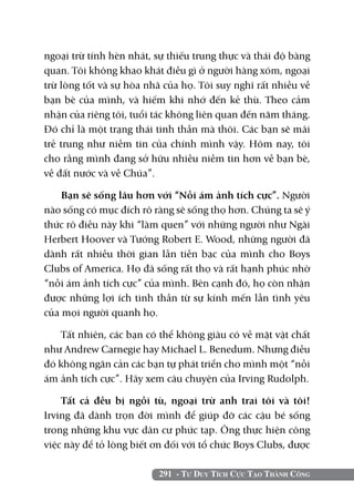 ngoại trừ tính hèn nhát, sự thiếu trung thực và thái độ bàng
quan. Tôi không khao khát điều gì ở người hàng xóm, ngoại
trừ lòng tốt và sự hòa nhã của họ. Tôi suy nghĩ rất nhiều về
bạn bè của mình, và hiếm khi nhớ đến kẻ thù. Theo cảm
nhận của riêng tôi, tuổi tác không liên quan đến năm tháng.
Đó chỉ là một trạng thái tinh thần mà thôi. Các bạn sẽ mãi
trẻ trung như niềm tin của chính mình vậy. Hôm nay, tôi
cho rằng mình đang sở hữu nhiều niềm tin hơn về bạn bè,
về đất nước và về Chúa”.

    Bạn sẽ sống lâu hơn với “Nỗi ám ảnh tích cực”. Người
nào sống có mục đích rõ ràng sẽ sống thọ hơn. Chúng ta sẽ ý
thức rõ điều này khi “làm quen” với những người như Ngài
Herbert Hoover và Tướng Robert E. Wood, những người đã
dành rất nhiều thời gian lẫn tiền bạc của mình cho Boys
Clubs of America. Họ đã sống rất thọ và rất hạnh phúc nhờ
“nỗi ám ảnh tích cực” của mình. Bên cạnh đó, họ còn nhận
được những lợi ích tinh thần từ sự kính mến lẫn tình yêu
của mọi người quanh họ.

    Tất nhiên, các bạn có thể không giàu có về mặt vật chất
như Andrew Carnegie hay Michael L. Benedum. Nhưng điều
đó không ngăn cản các bạn tự phát triển cho mình một “nỗi
ám ảnh tích cực”. Hãy xem câu chuyện của Irving Rudolph.

    Tất cả đều bị ngồi tù, ngoại trừ anh trai tôi và tôi!
Irving đã dành trọn đời mình để giúp đỡ các cậu bé sống
trong những khu vực dân cư phức tạp. Ông thực hiện công
việc này để tỏ lòng biết ơn đối với tổ chức Boys Clubs, được

                         291 - Tư Duy Tích Cực Tạo Thành Công
 
