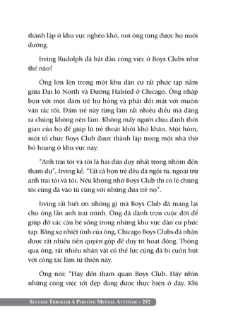 thành lập ở khu vực nghèo khó, nơi ông từng được họ nuôi
dưỡng.

    Irving Rudolph đã bắt đầu công việc ở Boys Clubs như
thế nào?

    Ông lớn lên trong một khu dân cư rất phức tạp nằm
giữa Đại lộ North và Đường Halsted ở Chicago. Ông nhập
bọn với một đám trẻ hư hỏng và phải đối mặt với muôn
vàn rắc rối. Đám trẻ này từng làm rất nhiều điều mà đáng
ra chúng không nên làm. Không mấy người chịu dành thời
gian của họ để giúp lũ trẻ thoát khỏi khó khăn. Một hôm,
một tổ chức Boys Club được thành lập trong một nhà thờ
bỏ hoang ở khu vực này.

    “Anh trai tôi và tôi là hai đứa duy nhất trong nhóm đến
tham dự”, Irving kể. “Tất cả bọn trẻ đều đã ngồi tù, ngoại trừ
anh trai tôi và tôi. Nếu không nhờ Boys Club thì có lẽ chúng
tôi cũng đã vào tù cùng với những đứa trẻ nọ”.

    Irving rất biết ơn những gì mà Boys Club đã mang lại
cho ông lẫn anh trai mình. Ông đã dành trọn cuộc đời để
giúp đỡ các cậu bé sống trong những khu vực dân cư phức
tạp. Bằng sự nhiệt tình của ông, Chicago Boys Clubs đã nhận
được rất nhiều tiền quyên góp để duy trì hoạt động. Thông
qua ông, rất nhiều nhân vật có thế lực cũng đã bị cuốn hút
với công tác làm từ thiện này.

   Ông nói: “Hãy đến tham quan Boys Club. Hãy nhìn
những công việc tốt đẹp đang được thực hiện ở đây. Khi

Success Through A Positive Mental Attitude - 292
 