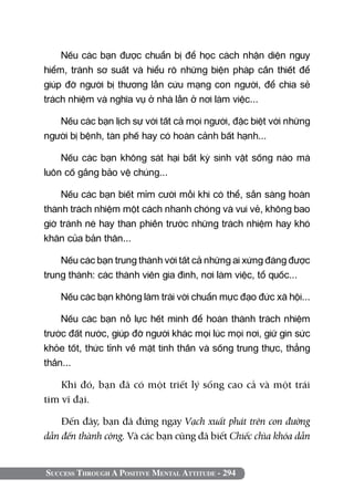 Nếu các bạn được chuẩn bị để học cách nhận diện nguy
hiểm, tránh sơ suất và hiểu rõ những biện pháp cần thiết để
giúp đỡ người bị thương lẫn cứu mạng con người, để chia sẻ
trách nhiệm và nghĩa vụ ở nhà lẫn ở nơi làm việc...

   Nếu các bạn lịch sự với tất cả mọi người, đặc biệt với những
người bị bệnh, tàn phế hay có hoàn cảnh bất hạnh...

    Nếu các bạn không sát hại bất kỳ sinh vật sống nào mà
luôn cố gắng bảo vệ chúng...

    Nếu các bạn biết mỉm cười mỗi khi có thể, sẵn sàng hoàn
thành trách nhiệm một cách nhanh chóng và vui vẻ, không bao
giờ tránh né hay than phiền trước những trách nhiệm hay khó
khăn của bản thân...

    Nếu các bạn trung thành với tất cả những ai xứng đáng được
trung thành: các thành viên gia đình, nơi làm việc, tổ quốc...

    Nếu các bạn không làm trái với chuẩn mực đạo đức xã hội...

    Nếu các bạn nỗ lực hết mình để hoàn thành trách nhiệm
trước đất nước, giúp đỡ người khác mọi lúc mọi nơi, giữ gìn sức
khỏe tốt, thức tỉnh về mặt tinh thần và sống trung thực, thẳng
thắn...

    Khi đó, bạn đã có một triết lý sống cao cả và một trái
tim vĩ đại.

    Đến đây, bạn đã đứng ngay Vạch xuất phát trên con đường
dẫn đến thành công. Và các bạn cũng đã biết Chiếc chìa khóa dẫn


Success Through A Positive Mental Attitude - 294
 