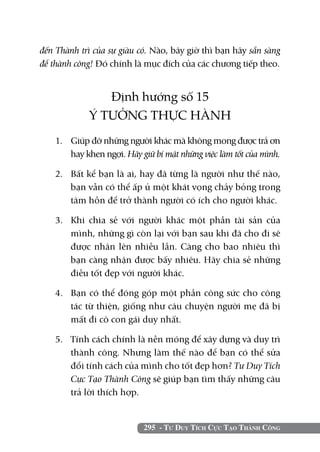 đến Thành trì của sự giàu có. Nào, bây giờ thì bạn hãy sẵn sàng
để thành công! Đó chính là mục đích của các chương tiếp theo.


                Định hướng số 15
             Ý TƯỞNG THỰC HÀNH
    1. 	 Giúp đỡ những người khác mà không mong được trả ơn
         hay khen ngợi. Hãy giữ bí mật những việc làm tốt của mình.

    2. 	 Bất kể bạn là ai, hay đã từng là người như thế nào,
         bạn vẫn có thể ấp ủ một khát vọng chảy bỏng trong
         tâm hồn để trở thành người có ích cho người khác.

    3. 	 Khi chia sẻ với người khác một phần tài sản của
         mình, những gì còn lại với bạn sau khi đã cho đi sẽ
         được nhân lên nhiều lần. Càng cho bao nhiêu thì
         bạn càng nhận được bấy nhiêu. Hãy chia sẻ những
         điều tốt đẹp với người khác.

    4. 	 Bạn có thể đóng góp một phần công sức cho công
         tác từ thiện, giống như câu chuyện người mẹ đã bị
         mất đi cô con gái duy nhất.

    5. 	 Tính cách chính là nền móng để xây dựng và duy trì
         thành công. Nhưng làm thế nào để bạn có thể sửa
         đổi tính cách của mình cho tốt đẹp hơn? Tư Duy Tích
         Cực Tạo Thành Công sẽ giúp bạn tìm thấy những câu
         trả lời thích hợp.


                            295 - Tư Duy Tích Cực Tạo Thành Công
 