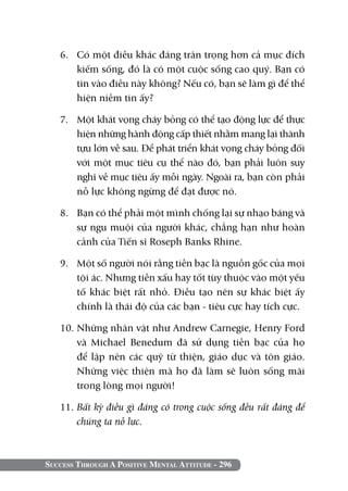 6. 	 Có một điều khác đáng trân trọng hơn cả mục đích
        kiếm sống, đó là có một cuộc sống cao quý. Bạn có
        tin vào điều này không? Nếu có, bạn sẽ làm gì để thể
        hiện niềm tin ấy?

   7. 	 Một khát vọng cháy bỏng có thể tạo động lực để thực
        hiện những hành động cấp thiết nhằm mang lại thành
        tựu lớn về sau. Để phát triển khát vọng cháy bỏng đối
        với một mục tiêu cụ thể nào đó, bạn phải luôn suy
        nghĩ về mục tiêu ấy mỗi ngày. Ngoài ra, bạn còn phải
        nỗ lực không ngừng để đạt được nó.

   8. 	 Bạn có thể phải một mình chống lại sự nhạo báng và
        sự ngu muội của người khác, chẳng hạn như hoàn
        cảnh của Tiến sĩ Roseph Banks Rhine.

   9. 	 Một số người nói rằng tiền bạc là nguồn gốc của mọi
        tội ác. Nhưng tiền xấu hay tốt tùy thuộc vào một yếu
        tố khác biệt rất nhỏ. Điều tạo nên sự khác biệt ấy
        chính là thái độ của các bạn - tiêu cực hay tích cực.

   10. Những nhân vật như Andrew Carnegie, Henry Ford
       và Michael Benedum đã sử dụng tiền bạc của họ
       để lập nên các quỹ từ thiện, giáo dục và tôn giáo.
       Những việc thiện mà họ đã làm sẽ luôn sống mãi
       trong lòng mọi người!

   11. Bất kỳ điều gì đáng có trong cuộc sống đều rất đáng để
       chúng ta nỗ lực.



Success Through A Positive Mental Attitude - 296
 
