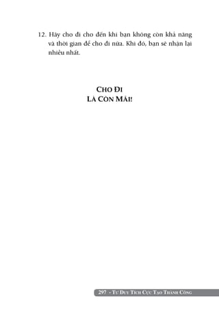 12. Hãy cho đi cho đến khi bạn không còn khả năng
    và thời gian để cho đi nữa. Khi đó, bạn sẽ nhận lại
    nhiều nhất.




                   CHO ĐI
                 LÀ CÒN MÃI!




                     297 - Tư Duy Tích Cực Tạo Thành Công
 