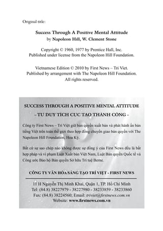 Original title:

        Success Through A Positive Mental Attitude
                  by Napoleon Hill, W. Clement Stone

           Copyright © 1960, 1977 by Prentice Hall, Inc.
    Published under license from the Napoleon Hill Foundation.

       Vietnamese Edition © 2010 by First News – Tri Viet.
  Published by arrangement with The Napoleon Hill Foundation.
                       All rights reserved.




SUCCESS THROUGH A POSITIVE MENTAL ATTITUDE

       – TƯ DUY TÍCH CỰC TẠO THÀNH CÔNG –

Công ty First News – Trí Việt giữ bản quyền xuất bản và phát hành ấn bản
tiếng Việt trên toàn thế giới theo hợp đồng chuyển giao bản quyền với The
Napoleon Hill Foundation, Hoa Kỳ.

Bất cứ sự sao chép nào không được sự đồng ý của First News đều là bất
hợp pháp và vi phạm Luật xuất bản Việt Nam, Luật Bản quyền Quốc tế và
Công ước Bảo hộ Bản quyền Sở hữu Trí tuệ Berne.


    CÔNG TY VĂN HÓA SÁNG TẠO TRÍ VIỆT - FIRST NEWS

      11 H Nguyễn Thị Minh Khai, Quận 1, TP. Hồ Chí Minh
     Tel: (84.8) 38227979 - 38227980 - 38233859 - 38233860
      Fax: (84.8) 38224560; Email: triviet@firstnews.com.vn
                  Website: www.firstnews.com.vn
 