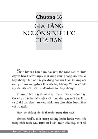 Chương 16
            GIA TĂNG
         NGUỒN SINH LỰC
            CỦA BẠN




   Sinh lực của bạn hôm nay như thế nào? Bạn có thức
dậy và háo hức với ngày mới cùng những công việc thú vị
hay không? Bạn có đẩy ghế đứng dậy sau buổi ăn sáng với
cảm giác nôn nóng được làm việc hay không? Và bạn có bắt
tay vào việc với một thái độ nhiệt tình hay không?

    Không ư? Nếu vậy thì có lẽ bạn đang thiếu sức sống đấy.
Có lẽ bạn đã cảm thấy mệt mỏi trước khi ngày mới bắt đầu,
và có thể bạn đang làm việc mà không cảm nhận được niềm
vui trong đó.

   Hãy làm điều gì đó để thay đổi trạng thái này!

    Vernon Wolfe, một trong những huấn luyện viên nổi
tiếng nhất nước Mỹ. Dưới sự huấn luyện của ông, một số

Success Through A Positive Mental Attitude - 300
 