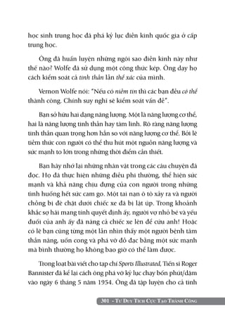 học sinh trung học đã phá kỷ lục điền kinh quốc gia ở cấp
trung học.

    Ông đã huấn luyện những ngôi sao điền kinh này như
thế nào? Wolfe đã sử dụng một công thức kép. Ông dạy họ
cách kiểm soát cả tinh thần lẫn thể xác của mình.

   Vernon Wolfe nói: “Nếu có niềm tin thì các bạn đều có thể
thành công. Chính suy nghĩ sẽ kiểm soát vấn đề”.

    Bạn sở hữu hai dạng năng lượng. Một là năng lượng cơ thể,
hai là năng lượng tinh thần hay tâm linh. Rõ ràng năng lượng
tinh thần quan trọng hơn hẳn so với năng lượng cơ thể. Bởi lẽ
tiềm thức con người có thể thu hút một nguồn năng lượng và
sức mạnh to lớn trong những thời điểm cần thiết.

    Bạn hãy nhớ lại những nhân vật trong các câu chuyện đã
đọc. Họ đã thực hiện những điều phi thường, thể hiện sức
mạnh và khả năng chịu đựng của con người trong những
tình huống hết sức cam go. Một tai nạn ô tô xảy ra và người
chồng bị đè chặt dưới chiếc xe đã bị lật úp. Trong khoảnh
khắc sợ hãi mang tính quyết định ấy, người vợ nhỏ bé và yếu
đuối của anh ấy đã nâng cả chiếc xe lên để cứu anh! Hoặc
có lẽ bạn cũng từng một lần nhìn thấy một người bệnh tâm
thần nâng, uốn cong và phá vỡ đồ đạc bằng một sức mạnh
mà bình thường họ không bao giờ có thể làm được.

    Trong loạt bài viết cho tạp chí Sports Illustrated, Tiến sĩ Roger
Bannister đã kể lại cách ông phá vỡ kỷ lục chạy bốn phút/dặm
vào ngày 6 tháng 5 năm 1954. Ông đã tập luyện cho cả tinh

                             301 - Tư Duy Tích Cực Tạo Thành Công
 