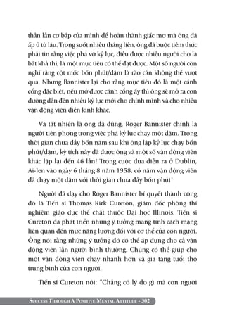 thần lẫn cơ bắp của mình để hoàn thành giấc mơ mà ông đã
ấp ủ từ lâu. Trong suốt nhiều tháng liền, ông đã buộc tiềm thức
phải tin rằng việc phá vỡ kỷ lục, điều được nhiều người cho là
bất khả thi, là một mục tiêu có thể đạt được. Một số người còn
nghĩ rằng cột mốc bốn phút/dặm là rào cản không thể vượt
qua. Nhưng Bannister lại cho rằng mục tiêu đó là một cánh
cổng đặc biệt, nếu mở được cánh cổng ấy thì ông sẽ mở ra con
đường dẫn đến nhiều kỷ lục mới cho chính mình và cho nhiều
vận động viên điền kinh khác.

    Và tất nhiên là ông đã đúng. Roger Bannister chính là
người tiên phong trong việc phá kỷ lục chạy một dặm. Trong
thời gian chưa đầy bốn năm sau khi ông lập kỷ lục chạy bốn
phút/dặm, kỳ tích này đã được ông và một số vận động viên
khác lặp lại đến 46 lần! Trong cuộc đua diễn ra ở Dublin,
Ai-len vào ngày 6 tháng 8 năm 1958, có năm vận động viên
đã chạy một dặm với thời gian chưa đầy bốn phút!

    Người đã dạy cho Roger Bannister bí quyết thành công
đó là Tiến sĩ Thomas Kirk Cureton, giám đốc phòng thí
nghiệm giáo dục thể chất thuộc Đại học Illinois. Tiến sĩ
Cureton đã phát triển những ý tưởng mang tính cách mạng
liên quan đến mức năng lượng đối với cơ thể của con người.
Ông nói rằng những ý tưởng đó có thể áp dụng cho cả vận
động viên lẫn người bình thường. Chúng có thể giúp cho
một vận động viên chạy nhanh hơn và gia tăng tuổi thọ
trung bình của con người.

    Tiến sĩ Cureton nói: “Chẳng có lý do gì mà con người

Success Through A Positive Mental Attitude - 302
 