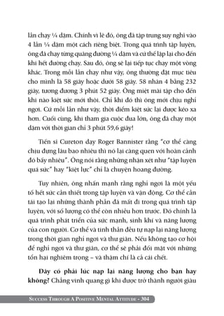 lần chạy ¼ dặm. Chính vì lẽ đó, ông đã tập trung suy nghĩ vào
4 lần ¼ dặm một cách riêng biệt. Trong quá trình tập luyện,
ông đã chạy từng quãng đường ¼ dặm và cứ thế lặp lại cho đến
khi hết đường chạy. Sau đó, ông sẽ lại tiếp tục chạy một vòng
khác. Trong mỗi lần chạy như vậy, ông thường đặt mục tiêu
cho mình là 58 giây hoặc dưới 58 giây. 58 nhân 4 bằng 232
giây, tương đương 3 phút 52 giây. Ông miệt mài tập cho đến
khi nào kiệt sức mới thôi. Chỉ khi đó thì ông mới chịu nghỉ
ngơi. Cứ mỗi lần như vậy, thời điểm kiệt sức lại được kéo xa
hơn. Cuối cùng, khi tham gia cuộc đua lớn, ông đã chạy một
dặm với thời gian chỉ 3 phút 59,6 giây!

    Tiến sĩ Cureton dạy Roger Bannister rằng “cơ thể càng
chịu đựng lâu bao nhiêu thì nó lại càng quen với hoàn cảnh
đó bấy nhiêu”. Ông nói rằng những nhận xét như “tập luyện
quá sức” hay “kiệt lực” chỉ là chuyện hoang đường.

     Tuy nhiên, ông nhấn mạnh rằng nghỉ ngơi là một yếu
tố hết sức cần thiết trong tập luyện và vận động. Cơ thể cần
tái tạo lại những thành phần đã mất đi trong quá trình tập
luyện, với số lượng có thể còn nhiều hơn trước. Đó chính là
quá trình phát triển của sức mạnh, sinh khí và năng lượng
của con người. Cơ thể và tinh thần đều tự nạp lại năng lượng
trong thời gian nghỉ ngơi và thư giãn. Nếu không tạo cơ hội
để nghỉ ngơi và thư giãn, cơ thể sẽ phải đối mặt với những
tổn hại nghiêm trọng – và thậm chí là cả cái chết.

   Đây có phải lúc nạp lại năng lượng cho bạn hay
không? Chẳng vinh quang gì khi được trở thành người giàu

Success Through A Positive Mental Attitude - 304
 