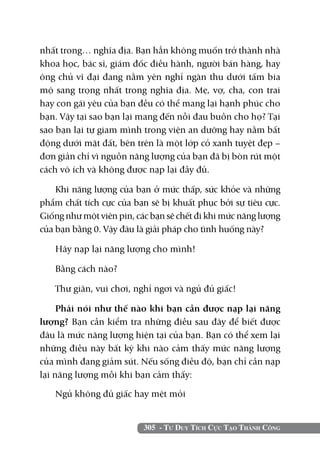nhất trong… nghĩa địa. Bạn hẳn không muốn trở thành nhà
khoa học, bác sĩ, giám đốc điều hành, người bán hàng, hay
ông chủ vĩ đại đang nằm yên nghỉ ngàn thu dưới tấm bia
mộ sang trọng nhất trong nghĩa địa. Mẹ, vợ, cha, con trai
hay con gái yêu của bạn đều có thể mang lại hạnh phúc cho
bạn. Vậy tại sao bạn lại mang đến nỗi đau buồn cho họ? Tại
sao bạn lại tự giam mình trong viện an dưỡng hay nằm bất
động dưới mặt đất, bên trên là một lớp cỏ xanh tuyệt đẹp –
đơn giản chỉ vì nguồn năng lượng của bạn đã bị bòn rút một
cách vô ích và không được nạp lại đầy đủ.

    Khi năng lượng của bạn ở mức thấp, sức khỏe và những
phẩm chất tích cực của bạn sẽ bị khuất phục bởi sự tiêu cực.
Giống như một viên pin, các bạn sẽ chết đi khi mức năng lượng
của bạn bằng 0. Vậy đâu là giải pháp cho tình huống này?

   Hãy nạp lại năng lượng cho mình!

   Bằng cách nào?

   Thư giãn, vui chơi, nghỉ ngơi và ngủ đủ giấc!

     Phải nói như thế nào khi bạn cần được nạp lại năng
lượng? Bạn cần kiểm tra những điều sau đây để biết được
đâu là mức năng lượng hiện tại của bạn. Bạn có thể xem lại
những điều này bất kỳ khi nào cảm thấy mức năng lượng
của mình đang giảm sút. Nếu sống điều độ, bạn chỉ cần nạp
lại năng lượng mỗi khi bạn cảm thấy:

   Ngủ không đủ giấc hay mệt mỏi


                          305 - Tư Duy Tích Cực Tạo Thành Công
 
