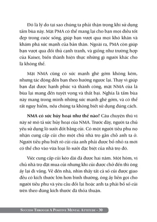 Đó là lý do tại sao chúng ta phải thận trọng khi sử dụng
tấm bùa này. Mặt PMA có thể mang lại cho bạn mọi điều tốt
đẹp trong cuộc sống, giúp bạn vượt qua mọi khó khăn và
khám phá sức mạnh của bản thân. Ngoài ra, PMA còn giúp
bạn vượt qua đối thủ cạnh tranh, và giống như trường hợp
của Kaiser, biến thành hiện thực những gì người khác cho
là không thể.

    Mặt NMA cũng có sức mạnh ghê gớm không kém,
nhưng tác động đến bạn theo hướng ngược lại. Thay vì giúp
bạn đạt được hạnh phúc và thành công, mặt NMA của lá
bùa lại mang đến tuyệt vọng và thất bại. Nghĩa là tấm bùa
này mang trong mình những sức mạnh ghê gớm, và có thể
rất nguy hiểm, nếu chúng ta không biết sử dụng đúng cách.

    NMA có sức hủy hoại như thế nào? Câu chuyện thú vị
này sẽ mô tả sức hủy hoại của NMA. Trước đây, người ta chủ
yếu sử dụng lò sưởi đốt bằng củi. Có một người tiều phu nọ
nhận cung cấp củi cho một chủ nhà trọ gần chỗ anh ta ở.
Người tiều phu biết rõ củi của anh phải được bổ nhỏ ra mới
có thể cho vào vừa loại lò sưởi đặc biệt của nhà trọ đó.

    Việc cung cấp củi kéo dài đã được hai năm. Một hôm, vị
chủ nhà trọ đặt mua củi nhưng khi củi được chở đến thì ông
ấy lại đi vắng. Về đến nhà, nhìn thấy tất cả số củi được giao
đều có kích thước lớn hơn bình thường, ông ấy liền gọi cho
người tiều phu và yêu cầu đổi lại hoặc anh ta phải bổ số củi
trên theo đúng kích thước đã thỏa thuận.



Success Through A Positive Mental Attitude - 30
 