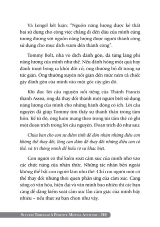 Và Lengel kết luận: “Nguồn năng lượng được kẻ thất
bại sử dụng cho công việc chẳng đi đến đâu của mình cũng
tương đương với nguồn năng lượng được người thành công
sử dụng cho mục đích vươn đến thành công”.

    Tommy Bolt, nhà vô địch đánh gôn, đã từng lãng phí
năng lượng của mình như thế. Nếu đánh hỏng một quả hay
đánh trượt bóng ra khỏi đồi cỏ, ông thường bỏ đi trong sự
tức giận. Ông thường xuyên nổi giận đến mức ném cả chiếc
gậy đánh gôn của mình vào một gốc cây gần đó.

   Khi đọc lời cầu nguyện nổi tiếng của Thánh Francis
thành Assisi, ông đã thay đổi thành một người biết sử dụng
năng lượng của mình cho những hành động có ích. Lời cầu
nguyện đã giúp Tommy tìm thấy sự thanh thản trong tâm
hồn. Kể từ đó, ông luôn mang theo trong túi tấm thẻ có ghi
một đoạn trích trong lời cầu nguyện. Đoạn trích đó như sau:

     Chúa ban cho con sự điềm tĩnh để đón nhận những điều con
không thể thay đổi, lòng can đảm để thay đổi những điều con có
thể, và trí thông minh để hiểu rõ sự khác biệt.

    Con người có thể kiểm soát cảm xúc của mình nhờ vào
các chức năng của nhận thức. Những tác nhân bên ngoài
không thể bắt con người làm như thế. Chỉ con người mới có
thể thay đổi những thói quen phản ứng của cảm xúc. Càng
sống có văn hóa, hiện đại và văn minh bao nhiêu thì các bạn
càng dễ dàng kiểm soát cảm xúc lẫn cảm giác của mình bấy
nhiêu – nếu thực sự bạn chọn như vậy.


Success Through A Positive Mental Attitude - 310
 