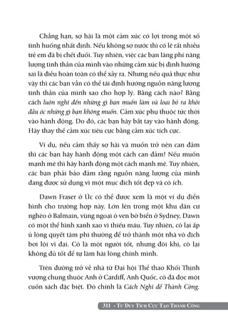Chẳng hạn, sợ hãi là một cảm xúc có lợi trong một số
tình huống nhất định. Nếu không sợ nước thì có lẽ rất nhiều
trẻ em đã bị chết đuối. Tuy nhiên, việc các bạn lãng phí năng
lượng tinh thần của mình vào những cảm xúc bị định hướng
sai là điều hoàn toàn có thể xảy ra. Nhưng nếu quả thực như
vậy thì các bạn vẫn có thể tái định hướng nguồn năng lượng
tinh thần của mình sao cho hợp lý. Bằng cách nào? Bằng
cách luôn nghĩ đến những gì bạn muốn làm và loại bỏ ra khỏi
đầu óc những gì bạn không muốn. Cảm xúc phụ thuộc tức thời
vào hành động. Do đó, các bạn hãy bắt tay vào hành động.
Hãy thay thế cảm xúc tiêu cực bằng cảm xúc tích cực.

    Ví dụ, nếu cảm thấy sợ hãi và muốn trở nên can đảm
thì các bạn hãy hành động một cách can đảm! Nếu muốn
mạnh mẽ thì hãy hành động một cách mạnh mẽ. Tuy nhiên,
các bạn phải bảo đảm rằng nguồn năng lượng của mình
đang được sử dụng vì một mục đích tốt đẹp và có ích.

    Dawn Fraser ở Úc có thể được xem là một ví dụ điển
hình cho trường hợp này. Lớn lên trong một khu dân cư
nghèo ở Balmain, vùng ngoại ô ven bờ biển ở Sydney, Dawn
có một thể hình xanh xao vì thiếu máu. Tuy nhiên, cô lại ấp
ủ lòng quyết tâm phi thường để trở thành một nhà vô địch
bơi lội vĩ đại. Cô là một người tốt, nhưng đôi khi, cô lại
không đủ tốt để tự làm hài lòng chính mình.

   Trên đường trở về nhà từ Đại hội Thể thao Khối Thịnh
vượng chung thuộc Anh ở Cardiff, Anh Quốc, cô đã đọc một
cuốn sách đặc biệt. Đó chính là Cách Nghĩ để Thành Công.

                          311 - Tư Duy Tích Cực Tạo Thành Công
 