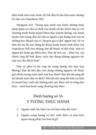 điền kinh trên toàn nước Úc bắt đầu bị thu hút trước những
lời dạy của Napoleon Hill.

    Wyngard nói: “Trong quá trình tìm kiếm những biện
pháp giúp các nhà vô địch của mình nỗ lực thêm nữa so với
chương trình huấn luyện khoa học truyền thống, các huấn
luyện viên hàng đầu đã tìm ra nguồn cảm hứng mới mẻ từ
những học thuyết của vị ‘chuyên gia vĩ đại’ người Mỹ. Về cơ
bản thì họ đã vận dụng kỹ thuật huấn luyện tinh thần của
Napoleon Hill cho những vấn đề thuộc về thể chất. Một số
người đã tham gia khóa học Thái độ tích cực - Khoa học của
thành công để biết được cách vận dụng những nguyên tắc
này sao cho thích hợp”.

     Đây có phải là lúc nạp lại năng lượng cho bạn hay
không? Bạn đã bắt đầu vận dụng những nguyên tắc được
giới thiệu trong cuốn sách này hay chưa? Bạn đã sẵn sàng để
trở thành một nhà vô địch? Nếu đã sẵn sàng thì hẳn các bạn
sẽ muốn học cách tận hưởng một sức khỏe tốt và sống thọ
hơn – mời bạn bước sang chương tiếp theo.


               Định hướng số 16
            Ý TƯỞNG THỰC HÀNH
   1. 	 Nguồn sinh lực hiện tại của bạn như thế nào?

   2. 	 Nguồn năng lượng cơ thể, tinh thần và tâm hồn
        quan trọng nhất của bạn là gì?


                         313 - Tư Duy Tích Cực Tạo Thành Công
 