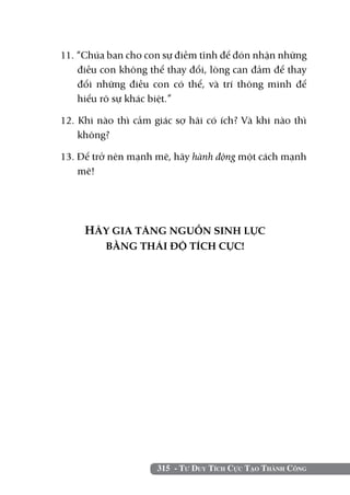 11. “Chúa ban cho con sự điềm tĩnh để đón nhận những
    điều con không thể thay đổi, lòng can đảm để thay
    đổi những điều con có thể, và trí thông minh để
    hiểu rõ sự khác biệt.”

12. Khi nào thì cảm giác sợ hãi có ích? Và khi nào thì
    không?

13. Để trở nên mạnh mẽ, hãy hành động một cách mạnh
    mẽ!




     HÃY GIA TĂNG NGUỒN SINH LỰC
         BẰNG THÁI ĐỘ TÍCH CỰC!




                     315 - Tư Duy Tích Cực Tạo Thành Công
 