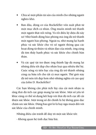 •	 Chia sẻ một phần tài sản của mình cho những người
      nghèo khó.

   •	 Ban đầu, động cơ của Rockefeller vốn xuất phát từ
      một mục đích cá nhân. Ông muốn mình trở thành
      một người thật nổi tiếng. Và rồi điều kỳ diệu đã xảy
      ra! Nhờ hành động hào phóng mà ông đã trở thành
      một người hào phóng. Ngoài ra, nhờ mang lại hạnh
      phúc và sức khỏe cho vô số người thông qua các
      hoạt động từ thiện và nhân đạo của mình, ông cũng
      đã tìm thấy hạnh phúc và sức khỏe cho chính bản
      thân.

   •	 Và các quỹ tài trợ được ông thành lập đã mang lại
      những điều tốt đẹp cho nhân loại qua nhiều thế hệ.
      Cuộc sống và tiền bạc của ông đã trở thành những
      công cụ hữu ích cho tất cả mọi người. Thế giới này
      đã trở nên tốt đẹp hơn nhờ những nghĩa cử cao quý
      của John D. Rockefeller!

    Các bạn không cần phải tích lũy của cải mới nhận ra
rằng thái độ tích cực giúp mang lại sức khỏe. Một số yếu tố
khác cũng có thể sử dụng kết hợp với thái độ tích cực để cải
thiện sức khỏe. Một trong số đó chính là hệ thống giáo dục
chăm sóc sức khỏe. Đừng bao giờ lơ là hay ngu muội đối với
sức khỏe của chính mình.

   Những điều cần tránh để duy trì một sức khỏe tốt:
   - Không quan hệ tình dục bừa bãi.


                         323 - Tư Duy Tích Cực Tạo Thành Công
 