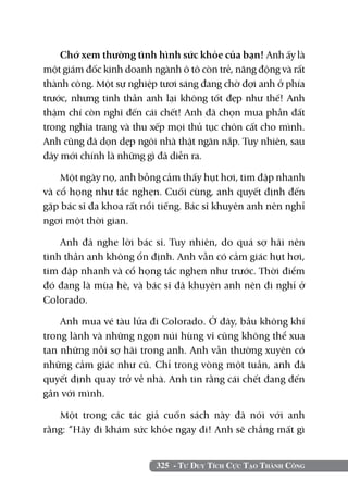 Chớ xem thường tình hình sức khỏe của bạn! Anh ấy là
một giám đốc kinh doanh ngành ô tô còn trẻ, năng động và rất
thành công. Một sự nghiệp tươi sáng đang chờ đợi anh ở phía
trước, nhưng tinh thần anh lại không tốt đẹp như thế! Anh
thậm chí còn nghĩ đến cái chết! Anh đã chọn mua phần đất
trong nghĩa trang và thu xếp mọi thủ tục chôn cất cho mình.
Anh cũng đã dọn dẹp ngôi nhà thật ngăn nắp. Tuy nhiên, sau
đây mới chính là những gì đã diễn ra.

    Một ngày nọ, anh bỗng cảm thấy hụt hơi, tim đập nhanh
và cổ họng như tắc nghẹn. Cuối cùng, anh quyết định đến
gặp bác sĩ đa khoa rất nổi tiếng. Bác sĩ khuyên anh nên nghỉ
ngơi một thời gian.

    Anh đã nghe lời bác sĩ. Tuy nhiên, do quá sợ hãi nên
tinh thần anh không ổn định. Anh vẫn có cảm giác hụt hơi,
tim đập nhanh và cổ họng tắc nghẹn như trước. Thời điểm
đó đang là mùa hè, và bác sĩ đã khuyên anh nên đi nghỉ ở
Colorado.

    Anh mua vé tàu lửa đi Colorado. Ở đây, bầu không khí
trong lành và những ngọn núi hùng vĩ cũng không thể xua
tan những nỗi sợ hãi trong anh. Anh vẫn thường xuyên có
những cảm giác như cũ. Chỉ trong vòng một tuần, anh đã
quyết định quay trở về nhà. Anh tin rằng cái chết đang đến
gần với mình.

   Một trong các tác giả cuốn sách này đã nói với anh
rằng: “Hãy đi khám sức khỏe ngay đi! Anh sẽ chẳng mất gì


                         325 - Tư Duy Tích Cực Tạo Thành Công
 